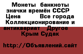Монеты, банкноты,значки времён СССР › Цена ­ 200 - Все города Коллекционирование и антиквариат » Другое   . Крым,Судак